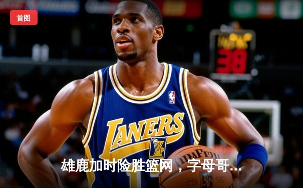 雄鹿加时险胜篮网，字母哥44分率队捍卫主场