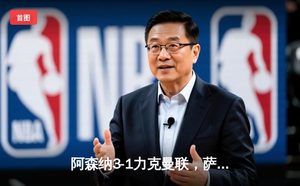 阿森纳3-1力克曼联，萨卡传射建功锁定争冠关键战