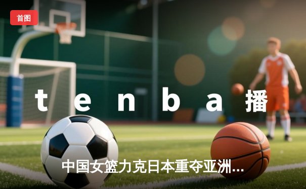 中国女篮力克日本重夺亚洲杯冠军，韩旭荣膺MVP彰显内线统治力