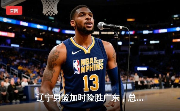 辽宁男篮加时险胜广东，总决赛2-1夺赛点，张镇麟34分创生涯新高