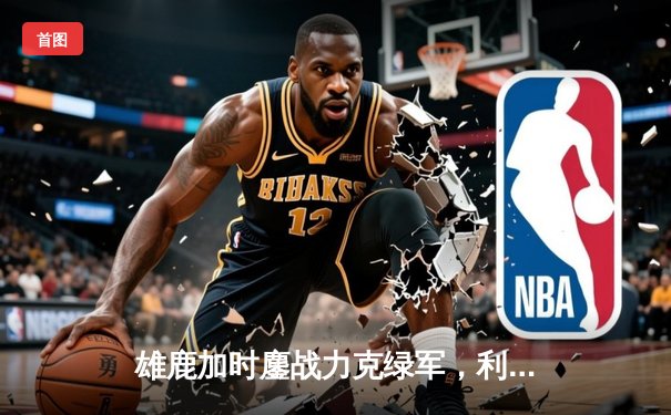 雄鹿加时鏖战力克绿军，利拉德关键时刻封神斩获39分