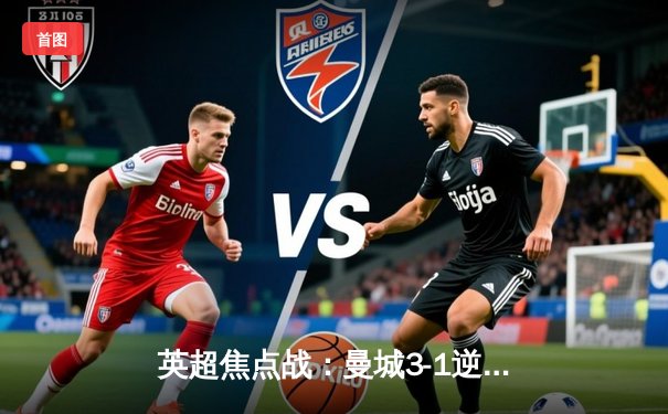 英超焦点战：曼城3-1逆转曼联，哈兰德双响锁定胜局