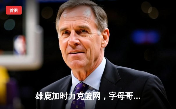 雄鹿加时力克篮网，字母哥44分14篮板率队上演惊天逆转