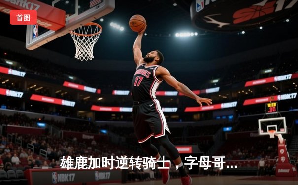 雄鹿加时逆转骑士，字母哥45+14+4献绝命封盖，米切尔空砍36分