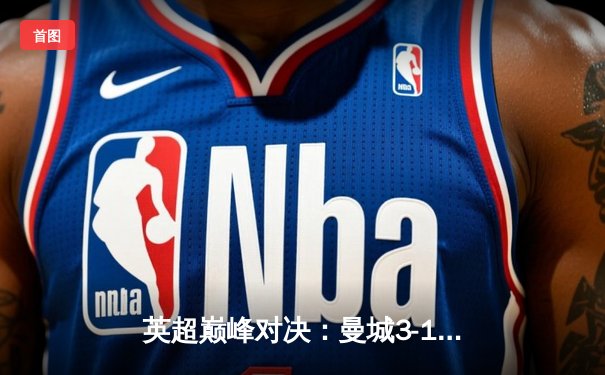 英超巅峰对决：曼城3-1逆转曼联，哈兰德双响锁定胜局